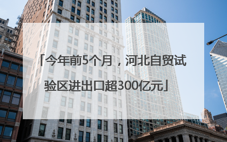 今年前5个月，河北自贸试验区进出口超300亿元
