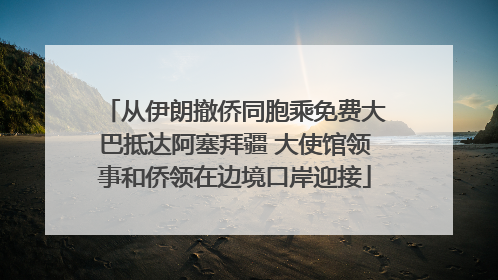 从伊朗撤侨同胞乘免费大巴抵达阿塞拜疆 大使馆领事和侨领在边境口岸迎接