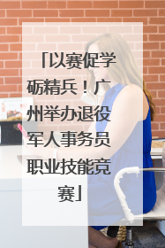 以赛促学砺精兵！广州举办退役军人事务员职业技能竞赛