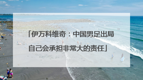 伊万科维奇：中国男足出局自己会承担非常大的责任