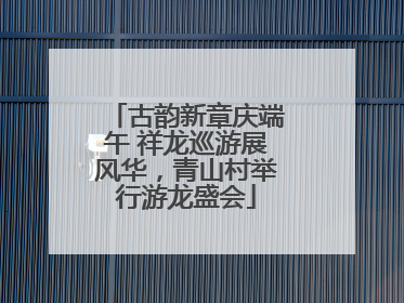 古韵新章庆端午 祥龙巡游展风华，青山村举行游龙盛会