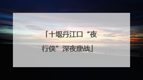 十堰丹江口“夜行侠”深夜鏖战