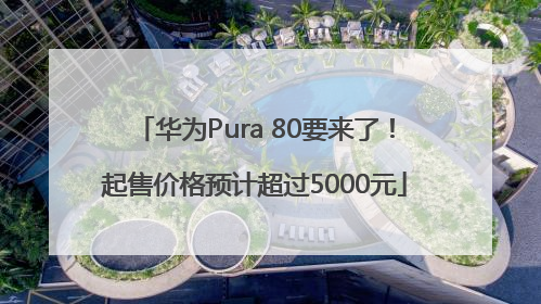 华为Pura 80要来了！起售价格预计超过5000元