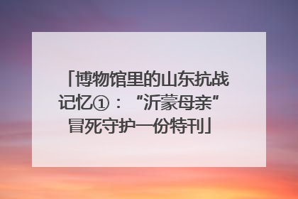 博物馆里的山东抗战记忆①：“沂蒙母亲”冒死守护一份特刊