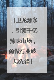 卫龙辣条：引领千亿辣味市场，勇做行业破局先锋