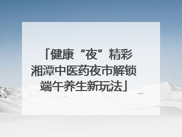 健康“夜”精彩 湘潭中医药夜市解锁端午养生新玩法