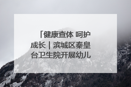 健康查体 呵护成长｜滨城区秦皇台卫生院开展幼儿园儿童健康体检