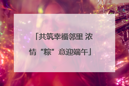 共筑幸福邻里 浓情“粽”意迎端午