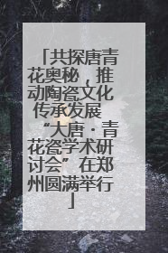 共探唐青花奥秘，推动陶瓷文化传承发展 “大唐・青花瓷学术研讨会”在郑州圆满举行
