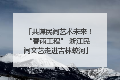 共谋民间艺术未来！“春雨工程” 浙江民间文艺走进吉林蛟河