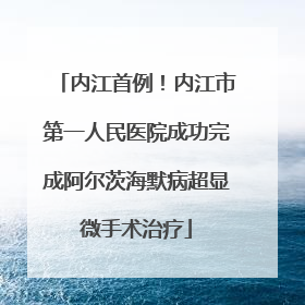 内江首例！内江市第一人民医院成功完成阿尔茨海默病超显微手术治疗