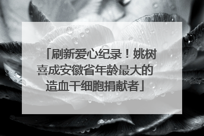 刷新爱心纪录！姚树喜成安徽省年龄最大的造血干细胞捐献者