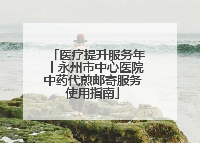 医疗提升服务年丨永州市中心医院中药代煎邮寄服务使用指南