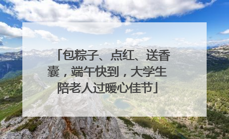 包粽子、点红、送香囊，端午快到，大学生陪老人过暖心佳节