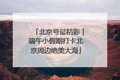北京号最精彩｜端午小假期打卡北京周边绝美大海