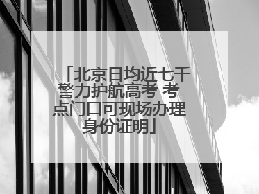北京日均近七千警力护航高考 考点门口可现场办理身份证明