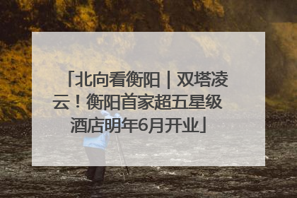 北向看衡阳｜双塔凌云！衡阳首家超五星级酒店明年6月开业