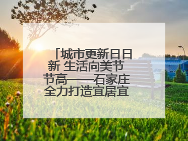 城市更新日日新 生活向美节节高——石家庄全力打造宜居宜业美丽家园