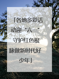 各地多彩活动迎“六一” 守护红色根脉做新时代好少年
