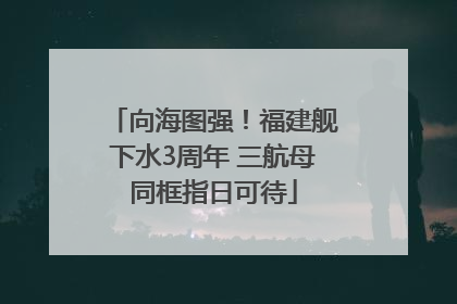 向海图强！福建舰下水3周年 三航母同框指日可待