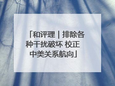 和评理｜排除各种干扰破坏 校正中美关系航向
