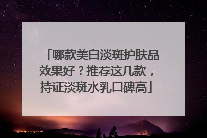 哪款美白淡斑护肤品效果好？推荐这几款，持证淡斑水乳口碑高