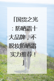 国货之光：防晒霜十大品牌，不脱妆防晒霜实力推荐！