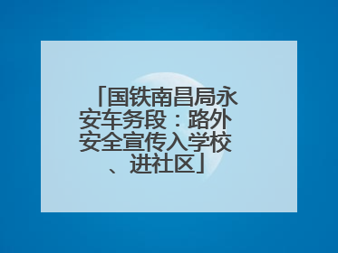 国铁南昌局永安车务段：路外安全宣传入学校、进社区