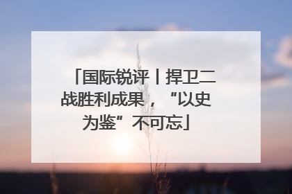 国际锐评丨捍卫二战胜利成果，“以史为鉴”不可忘