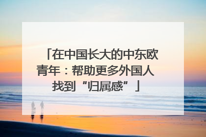 在中国长大的中东欧青年：帮助更多外国人找到“归属感”