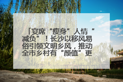 宴席“瘦身”人情“减负”！长沙以移风易俗引领文明乡风，推动全市乡村有“颜值”更显“气质”