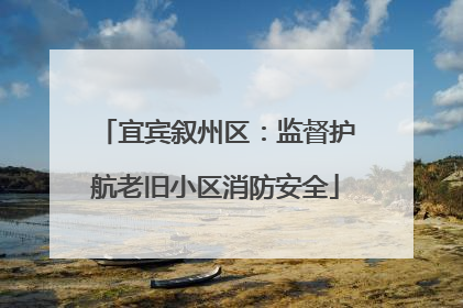 宜宾叙州区：监督护航老旧小区消防安全