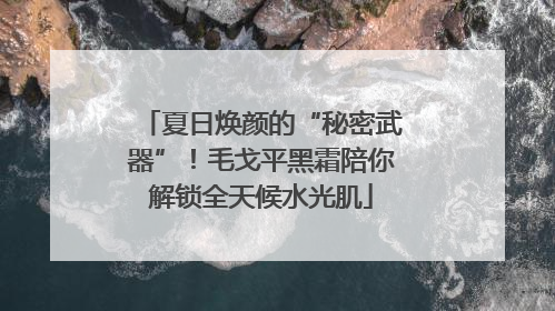 夏日焕颜的“秘密武器”！毛戈平黑霜陪你解锁全天候水光肌