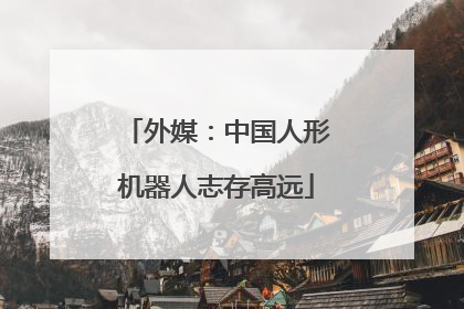 外媒：中国人形机器人志存高远