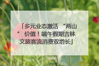 多元业态激活 “两山” 价值！端午假期吉林文旅客流消费双增长