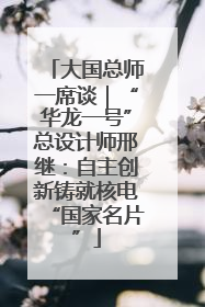 大国总师一席谈｜“华龙一号”总设计师邢继：自主创新铸就核电“国家名片”