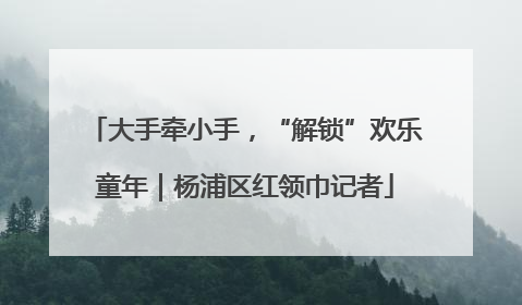 大手牵小手，“解锁”欢乐童年｜杨浦区红领巾记者