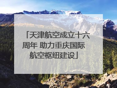 天津航空成立十六周年 助力重庆国际航空枢纽建设