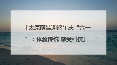 太原萌娃迎端午庆“六一”：体验传统 感受科技