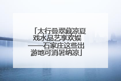太行叠翠藏凉夏 戏水品艺享欢娱——石家庄这些出游地可消暑纳凉