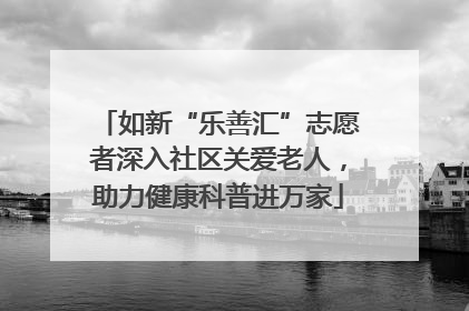 如新“乐善汇”志愿者深入社区关爱老人，助力健康科普进万家