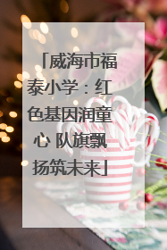 威海市福泰小学：红色基因润童心 队旗飘扬筑未来
