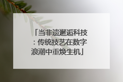 当非遗邂逅科技：传统技艺在数字浪潮中重焕生机