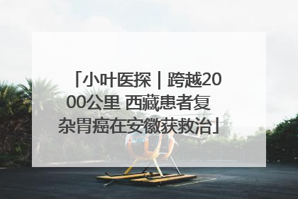 小叶医探｜跨越2000公里 西藏患者复杂胃癌在安徽获救治