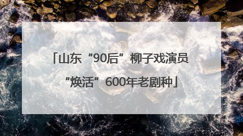 山东“90后”柳子戏演员“焕活”600年老剧种