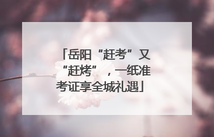 岳阳“赶考”又“赶烤”，一纸准考证享全城礼遇