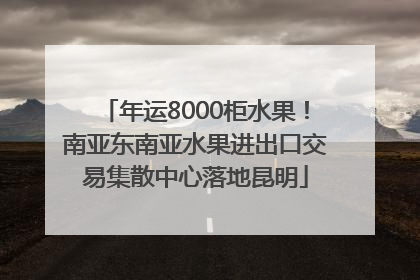 年运8000柜水果！南亚东南亚水果进出口交易集散中心落地昆明