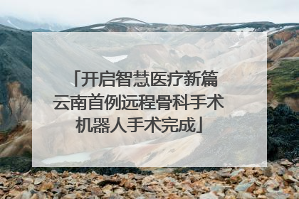 开启智慧医疗新篇 云南首例远程骨科手术机器人手术完成