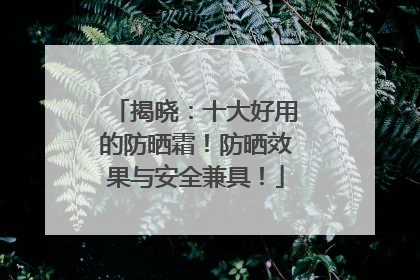 揭晓：十大好用的防晒霜！防晒效果与安全兼具！