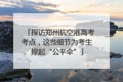 探访郑州航空港高考考点，这些细节为考生撑起“公平伞”
